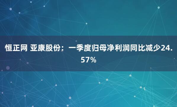 恒正网 亚康股份：一季度归母净利润同比减少24.57%