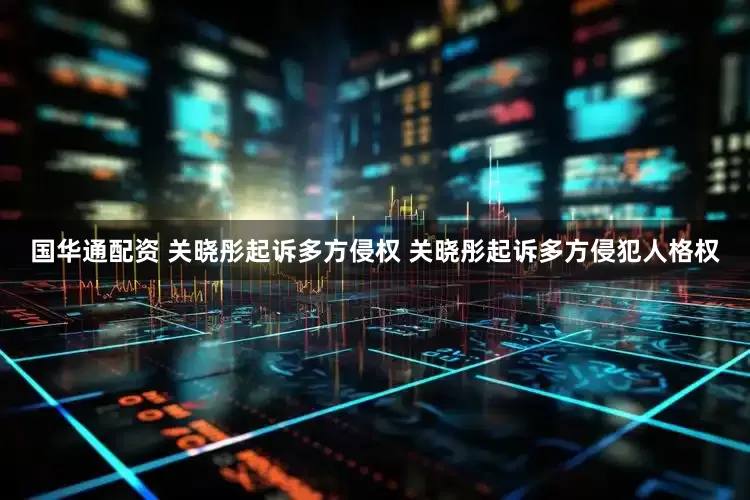 国华通配资 关晓彤起诉多方侵权 关晓彤起诉多方侵犯人格权