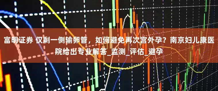 富明证券 仅剩一侧输卵管，如何避免再次宫外孕？南京妇儿康医院给出专业解答_监测_评估_避孕
