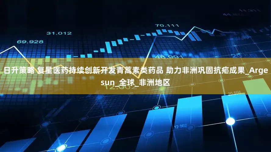 日升策略 复星医药持续创新开发青蒿素类药品 助力非洲巩固抗疟成果_Argesun_全球_非洲地区