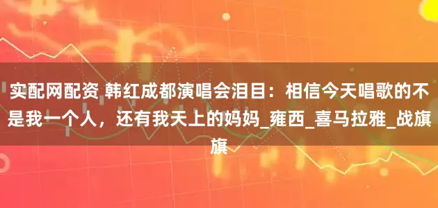 实配网配资 韩红成都演唱会泪目：相信今天唱歌的不是我一个人，还有我天上的妈妈_雍西_喜马拉雅_战旗