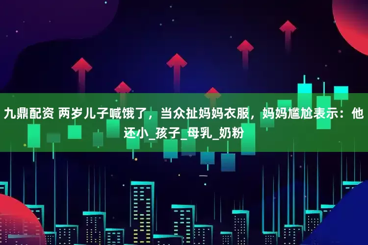 九鼎配资 两岁儿子喊饿了，当众扯妈妈衣服，妈妈尴尬表示：他还小_孩子_母乳_奶粉