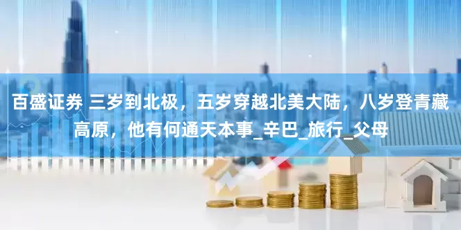百盛证券 三岁到北极，五岁穿越北美大陆，八岁登青藏高原，他有何通天本事_辛巴_旅行_父母