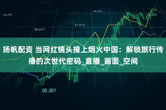 扬帆配资 当网红镜头撞上烟火中国：解锁旅行传播的次世代密码_直播_画面_空间