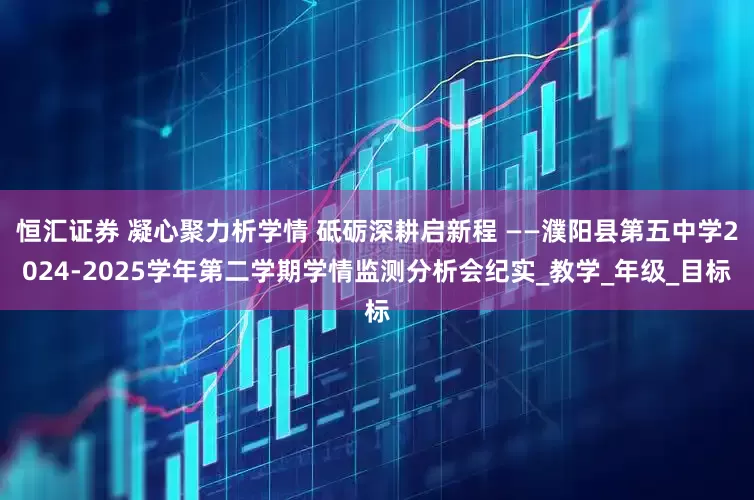 恒汇证券 凝心聚力析学情 砥砺深耕启新程 ——濮阳县第五中学2024-2025学年第二学期学情监测分析会纪实_教学_年级_目标