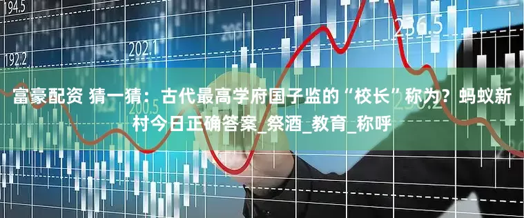 富豪配资 猜一猜：古代最高学府国子监的“校长”称为？蚂蚁新村今日正确答案_祭酒_教育_称呼