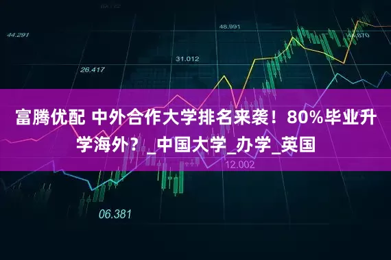 富腾优配 中外合作大学排名来袭！80%毕业升学海外？_中国大学_办学_英国
