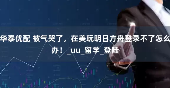 华泰优配 被气哭了，在美玩明日方舟登录不了怎么办！_uu_留学_登陆