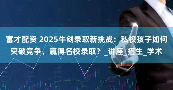 富才配资 2025牛剑录取新挑战：私校孩子如何突破竞争，赢得名校录取？_讲座_招生_学术