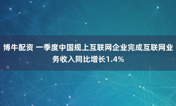 博牛配资 一季度中国规上互联网企业完成互联网业务收入同比增长1.4%
