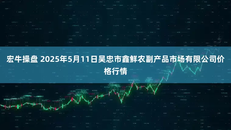 宏牛操盘 2025年5月11日吴忠市鑫鲜农副产品市场有限公司价格行情