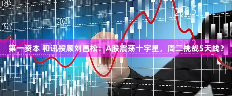 第一资本 和讯投顾刘昌松：A股震荡十字星，周二挑战5天线？