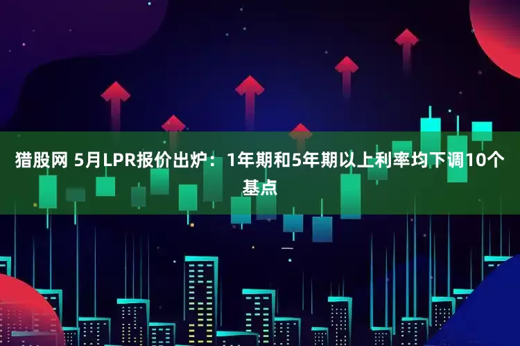 猎股网 5月LPR报价出炉：1年期和5年期以上利率均下调10个基点