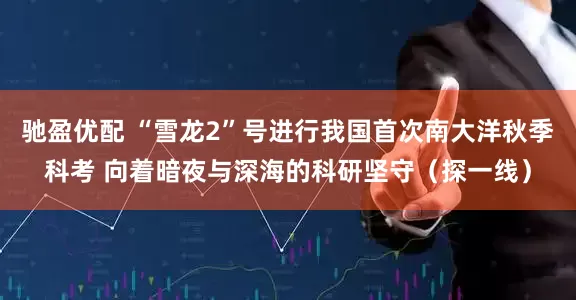 驰盈优配 “雪龙2”号进行我国首次南大洋秋季科考 向着暗夜与深海的科研坚守（探一线）
