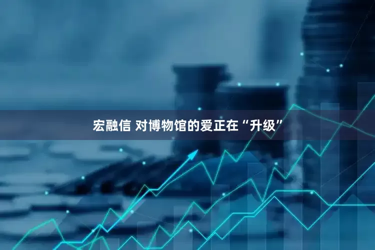 宏融信 对博物馆的爱正在“升级”