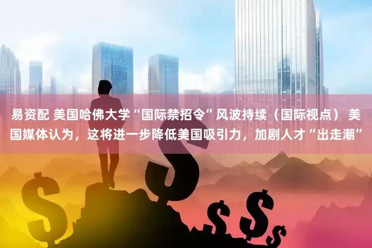 易资配 美国哈佛大学“国际禁招令”风波持续（国际视点） 美国媒体认为，这将进一步降低美国吸引力，加剧人才“出走潮”