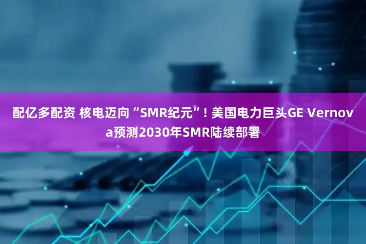 配亿多配资 核电迈向“SMR纪元”! 美国电力巨头GE Vernova预测2030年SMR陆续部署