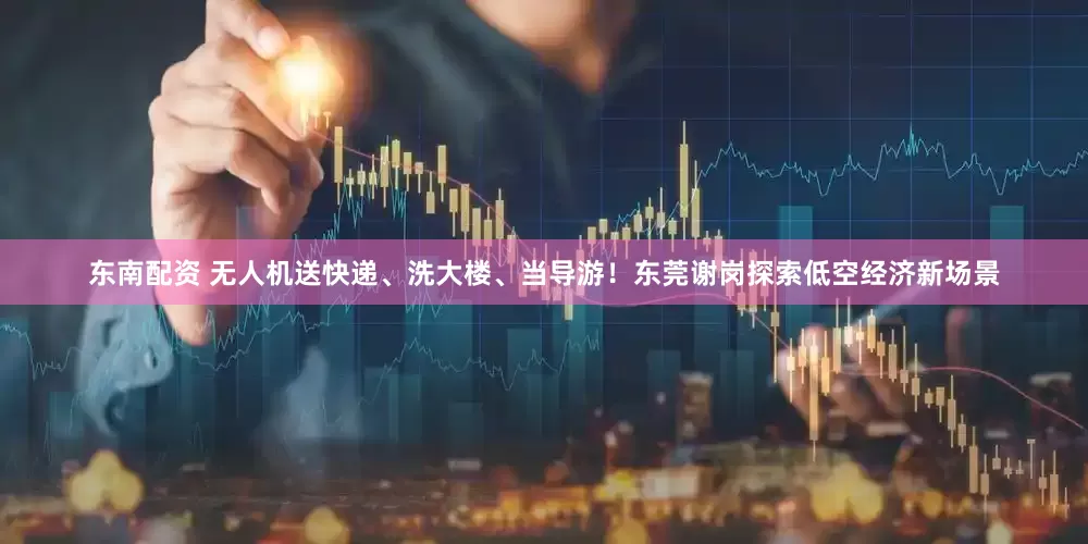 东南配资 无人机送快递、洗大楼、当导游！东莞谢岗探索低空经济新场景