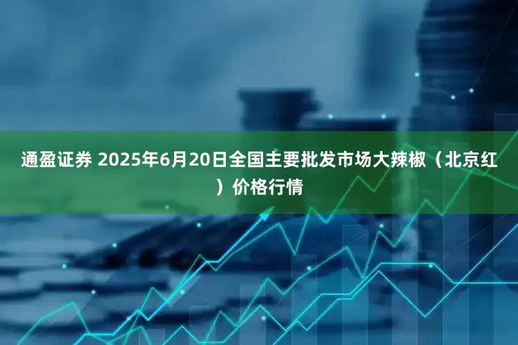 通盈证券 2025年6月20日全国主要批发市场大辣椒（北京红）价格行情