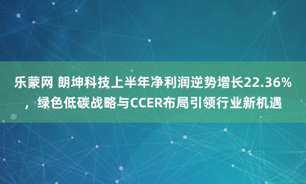 乐蒙网 朗坤科技上半年净利润逆势增长22.36%，绿色低碳战略与CCER布局引领行业新机遇