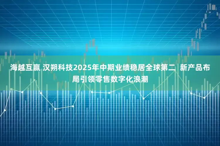 海越互赢 汉朔科技2025年中期业绩稳居全球第二  新产品布局引领零售数字化浪潮