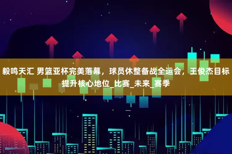 毅鸣天汇 男篮亚杯完美落幕，球员休整备战全运会，王俊杰目标提升核心地位_比赛_未来_赛季