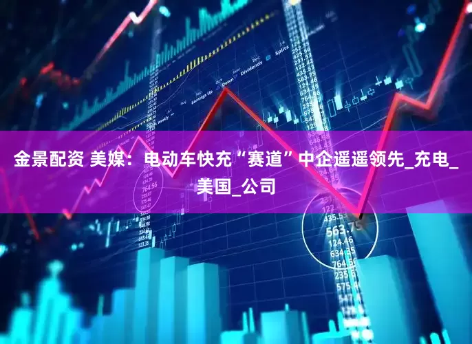 金景配资 美媒：电动车快充“赛道”中企遥遥领先_充电_美国_公司