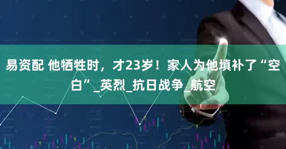易资配 他牺牲时，才23岁！家人为他填补了“空白”_英烈_抗日战争_航空