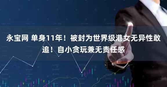 永宝网 单身11年！被封为世界级港女无异性敢追！自小贪玩兼无责任感