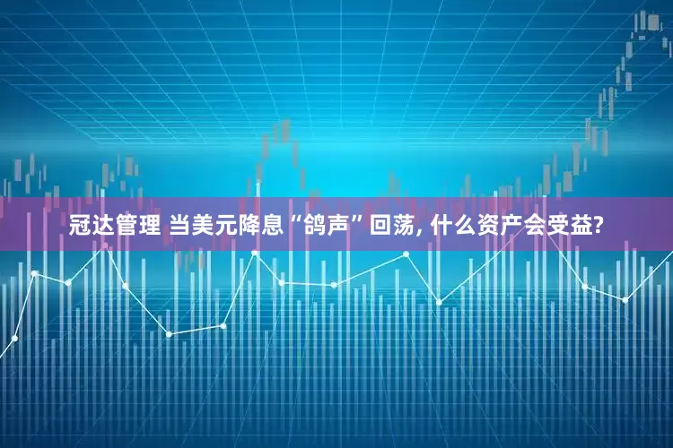 冠达管理 当美元降息“鸽声”回荡, 什么资产会受益?