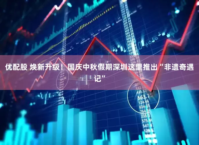 优配股 焕新升级！国庆中秋假期深圳这里推出“非遗奇遇记”