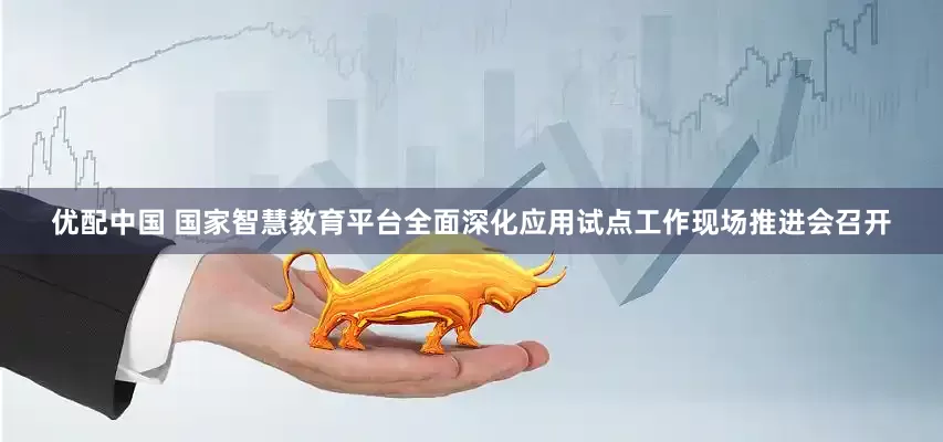 优配中国 国家智慧教育平台全面深化应用试点工作现场推进会召开