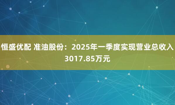 恒盛优配 准油股份：2025年一季度实现营业总收入3017.85万元