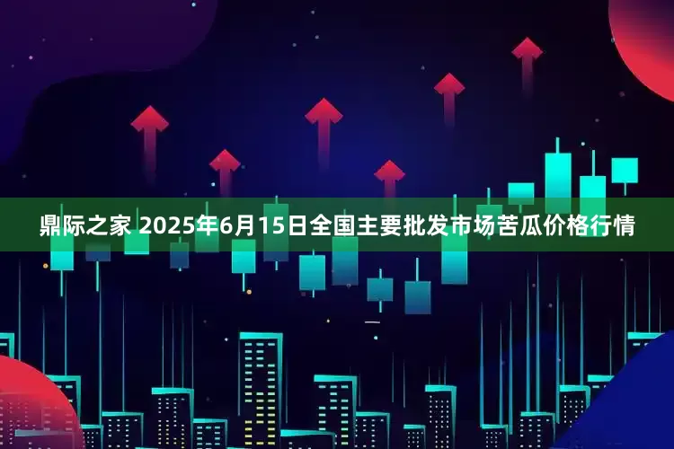 鼎际之家 2025年6月15日全国主要批发市场苦瓜价格行情